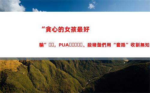 “貪心的女孩最好騙”，PUA、殺豬盤們用“套路”收割無知女人心(女孩說自己太貪心)